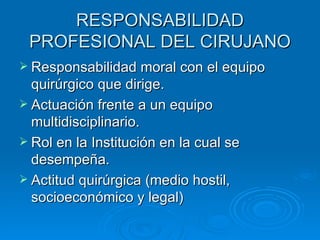 RESPONSABILIDAD PROFESIONAL DEL CIRUJANO Responsabilidad moral con el equipo quirúrgico que dirige. Actuación frente a un equipo multidisciplinario. Rol en la Institución en la cual se desempeña. Actitud quirúrgica (medio hostil, socioeconómico y legal) 
