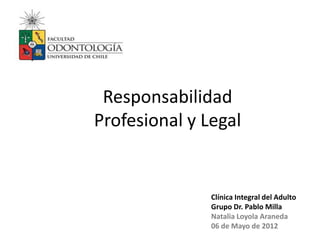Responsabilidad
Profesional y Legal


               Clínica Integral del Adulto
               Grupo Dr. Pablo Milla
               Natalia Loyola Araneda
               06 de Mayo de 2012
 