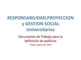 RESPONSABILIDAD,PROYECCION
y GESTION SOCIAL
Universitarias
Documento de Trabajo para la
definición de políticas
Ibagué: Agosto del 2009
 
