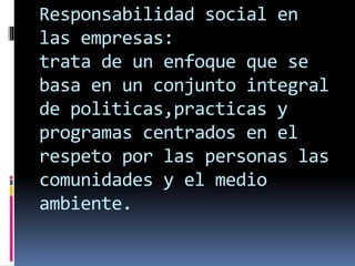 Responsabilidad social en
las empresas:
trata de un enfoque que se
basa en un conjunto integral
de politicas,practicas y
programas centrados en el
respeto por las personas las
comunidades y el medio
ambiente.
 