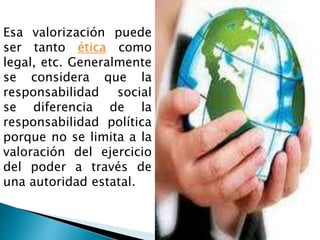 Esa valorización puede
ser tanto ética como
legal, etc. Generalmente
se considera que la
responsabilidad social
se diferencia de la
responsabilidad política
porque no se limita a la
valoración del ejercicio
del poder a través de
una autoridad estatal.
 