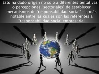 Esto ha dado origen no solo a diferentes tentativas
o percepciones “sectoriales” de establecer
mecanismos de ‘responsabilidad social” -la más
notable entre las cuales son las referentes a
“responsabilidad social empresarial
 