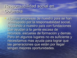 Responsabilidad social enResponsabilidad social en
ColombiaColombia
• Algunas empresas de nuestro país se hanAlgunas empresas de nuestro país se han
preocupado por la responsabilidad social,preocupado por la responsabilidad social,
ayudando a nuestro país con fundacionesayudando a nuestro país con fundaciones
que ayudan a la gente escasa deque ayudan a la gente escasa de
recursos, escuelas de formación y demás.recursos, escuelas de formación y demás.
Pero en algunos lugares no es suficiente yPero en algunos lugares no es suficiente y
necesitamos mas ayuda para lograr quenecesitamos mas ayuda para lograr que
las generaciones que están por llegarlas generaciones que están por llegar
tengan mejores oportunidades.tengan mejores oportunidades.
 