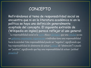 CONCEPTO
Refiriéndonos al tema de responsabilidad social se
encuentra que ni en la literatura académica ni en la
política se haya una definición generalmente
aceptada del concepto. El siguiente extraído de
(Wikipedia en ingles) parece reflejar el uso general:
¨La responsabilidad social es la teoría ética o ideológica que una entidad ya sea
un gobierno, corporación, organización o individuo tiene una responsabilidad
hacia la sociedad. Esta responsabilidad puede ser “negativa”, significando que
hay responsabilidad de abstenerse de actuar (actitud de “abstención”) o puede
ser “positiva”, significando que hay una responsabilidad de actuar. (actitud
proactiva)¨
 