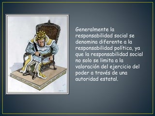 Generalmente la
responsabilidad social se
denomina diferente a la
responsabilidad política, ya
que la responsabilidad social
no solo se limita a la
valoración del ejercicio del
poder a través de una
autoridad estatal.
 