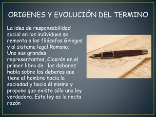 ORIGENES Y EVOLUCIÓN DEL TERMINO
La idea de responsabilidad
social en los individuos se
remonta a los filósofos Griegos
y al sistema legal Romano.
Uno sus grandes
representantes, Cicerón en el
primer libro de ¨los deberes¨
habla sobre los deberes que
tiene el hombre hacia la
sociedad y hacia él mismo y
propone que existe sólo una ley
verdadera. Esta ley es la recta
razón
 