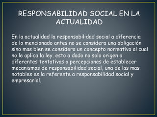 RESPONSABILIDAD SOCIAL EN LA
ACTUALIDAD
En la actualidad la responsabilidad social a diferencia
de lo mencionado antes no se considera una obligación
sino mas bien se considera un concepto normativo al cual
no le aplica la ley. esto a dado no solo origen a
diferentes tentativas o percepciones de establecer
mecanismos de responsabilidad social, una de las mas
notables es la referente a responsabilidad social y
empresarial.
 