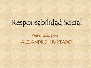 Responsabilidad Social
Presentado por:
ALEJANDRO HURTADO
 