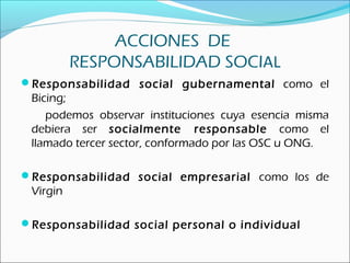 ACCIONES DE
RESPONSABILIDAD SOCIAL
Responsabilidad social gubernamental como el
Bicing;
podemos observar instituciones cuya esencia misma
debiera ser socialmente responsable como el
llamado tercer sector, conformado por las OSC u ONG.
Responsabilidad social empresarial como los de
Virgin
Responsabilidad social personal o individual
 