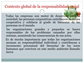 Contexto global de la responsabilidad social
Todas las empresas son motor de desarrollo para la
sociedad, las personas corporativas contribuyen de forma
cooperativa y solidaria al grado de bienestar de las
personas en el mundo.
las organizaciones grandes y pequeñas se hacen
responsables de los problemas causados por ellas
mismas, asumiendo las consecuencias de sus actos.
Es de mucha importancia que todas las organizaciones
asuman su responsabilidad individual y contribuyan a
incremento porcentual del bienestar de los seres
humanos que conviven en este medio ambiente llamado
tierra
 