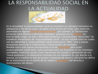En la actualidad la responsabilidad social se considera un concepto normativo no
obligatorio o “ley de los tacos” (es decir, sin la fuerza de la ley), tales como los
plasmados en algunosacuerdos internacionales, por ejemplo, la “Declaración
universal sobre Bioética y Derechos Humanos” adoptada por la UNESCO etc.
Esto ha dado origen no solo a diferentes tentativas o percepciones “sectoriales” de
establecer mecanismos de ‘responsabilidad social” -la más notable entre las cuales
son las referentes a “responsabilidad social empresarial” (RSE)- sino a nuevas
propuestas acerca de la implicaciones institucionales del concepto
Notable entre esas nuevas percepciones es la de Claus Offe, para quien
responsabilidad social tiene, como principal entre sus funciones en las complejas
sociedades modernas, actuar como mecanismo de creación y promoción de una
“moral autónoma y el autocontrol civilizado de sus miembros [o, por decirlo a la
inversa, en la medida en que no puedan compensar de manera suficiente los déficit
de tal autocontrol con el aporte de los medios (coercitivos) del derecho y
(estimulantes) del dinero.
 