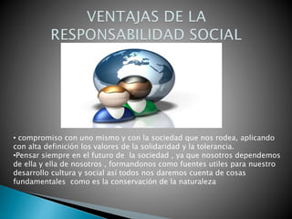 • compromiso con uno mismo y con la sociedad que nos rodea, aplicando
con alta definición los valores de la solidaridad y la tolerancia.
•Pensar siempre en el futuro de la sociedad , ya que nosotros dependemos
de ella y ella de nosotros , formandonos como fuentes utiles para nuestro
desarrollo cultura y social así todos nos daremos cuenta de cosas
fundamentales como es la conservación de la naturaleza
 