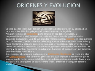 La idea que los individuos tengan una responsabilidad para con su sociedad se
remonta a los filósofos griegos y el sistema romano de legalidad.
Así, por ejemplo, el estoicismo pone énfasis en los deberes cívicos, la
responsabilidad social, la importancia de una buena ley y la igualdad de los
derechos ciudadanos. Uno de sus grandes representantes, Cicerón, en libro primero
de “Los Deberes”, habla sobre los deberes que tiene el hombre hacia la sociedad y
hacia él mismo y propone que existe sólo una ley verdadera. Esta ley es la recta
razón, la cual de acuerdo con la naturaleza, gobierna sobre todos los hombres, es
eterna y no cambia. La misma impulsa a los hombres al cumplir con sus deberes,
prohibiéndoles hacer el mal.
Sin embargo, el concepto moderno en la Civilización Occidental se traza a la idea
del Contrato social , los términos generales del cual implican o establecen que la
aceptación de ciertas responsabilidades, cuyo desconocimiento puede llevar a una
dictadura o a una guerra de todos contra todos, antecede a cualquier derecho
social.
 