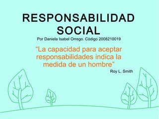 RESPONSABILIDAD
SOCIAL
Por Daniela Isabel Orrego. Código 2008210019
“La capacidad para aceptar
responsabilidades indica la
medida de un hombre”
Roy L. Smith
 