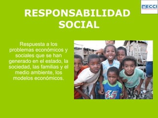RESPONSABILIDAD
SOCIAL
Respuesta a los
problemas económicos y
sociales que se han
generado en el estado, la
sociedad, las familias y el
medio ambiente, los
modelos económicos.
 