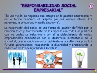“Es una visión de negocios que integra en la gestión empresarial y
en la forma armónica el respeto por los valores éticos, las
personas, la comunidad y medio ambiente”.
La responsabilidad social es una forma de gestión definida por la
relación ética y transparente de la empresa con todos los públicos
con los cuales se relaciona y por el establecimiento de metas
empresariales compatibles con el desarrollo sustentable de la
sociedad, preservando recursos ambientales y culturales para las
futuras generaciones, respetando la diversidad y promoviendo la
reducción de las desigualdades sociales”.
 