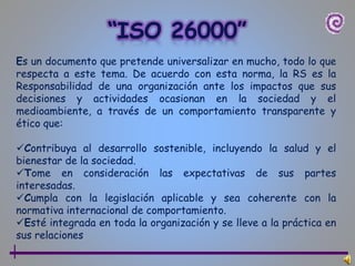 Es un documento que pretende universalizar en mucho, todo lo que
respecta a este tema. De acuerdo con esta norma, la RS es la
Responsabilidad de una organización ante los impactos que sus
decisiones y actividades ocasionan en la sociedad y el
medioambiente, a través de un comportamiento transparente y
ético que:
Contribuya al desarrollo sostenible, incluyendo la salud y el
bienestar de la sociedad.
Tome en consideración las expectativas de sus partes
interesadas.
Cumpla con la legislación aplicable y sea coherente con la
normativa internacional de comportamiento.
Esté integrada en toda la organización y se lleve a la práctica en
sus relaciones
 