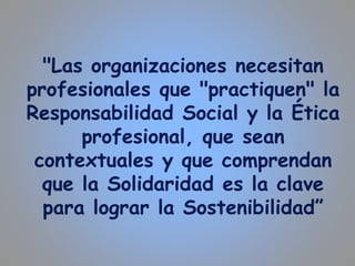 "Las organizaciones necesitan
profesionales que "practiquen" la
Responsabilidad Social y la Ética
profesional, que sean
contextuales y que comprendan
que la Solidaridad es la clave
para lograr la Sostenibilidad”
 