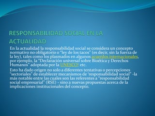 En la actualidad la responsabilidad social se considera un concepto
normativo no obligatorio o “ley de los tacos” (es decir, sin la fuerza de
la ley), tales como los plasmados en algunos acuerdos internacionales,
por ejemplo, la “Declaración universal sobre Bioética y Derechos
Humanos” adoptada por la UNESCO7 etc.
Esto ha dado origen no solo a diferentes tentativas o percepciones
“sectoriales” de establecer mecanismos de ‘responsabilidad social” -la
más notable entre las cuales son las referentes a “responsabilidad
social empresarial” (RSE) - sino a nuevas propuestas acerca de la
implicaciones institucionales del concepto.
 