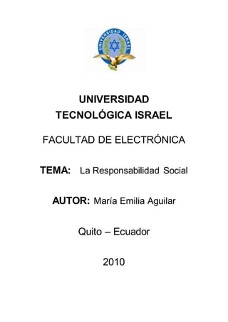 UNIVERSIDAD
TECNOLÓGICA ISRAEL
FACULTAD DE ELECTRÓNICA
TEMA: La Responsabilidad Social
AUTOR: María Emilia Aguilar
Quito – Ecuador
2010
 