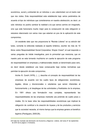 2 El dato fue ilustrado del Semanario de Economía y Negocios: Lideres, del lunes 27 de septiembre
de 2010 de la página 3: Entrevista.
económica, social y ambiental de un individuo o una colectividad con el medio real
que nos rodea. Esta responsabilidad esta establecida bajo varios parámetros de
acuerdo al tipo de individuos que consideramos en nuestra abstracción, es decir, un
solo individuo no podría cambiar la realidad a la que vamos camino sin imaginarlo,
sino que este funcionaria mucho mejor para la consecución de esta obligación si
estuviera relacionado con varios mas que estarían en pos de la aplicación de este
compromiso.
Un excelente dato que nos proporciona la “Revista Lideres” en su edición del
lunes, comenta la entrevista realizada al experto británico, escritor de más de 10
libros sobre Responsabilidad Social Corporativa: Wayne Visser2; el cual responde a
varias preguntas de índole investigativa, pero lo primordial que menciona, que en
nuestro país se esta tomando muchísimo en cuenta la ejecución de este programa
de responsabilidad en empresas y multinacionales desde un denominado paso cero,
es decir desde establecer una base consecuente bajo ciertas normativas que
permitan la ejecución de este compromiso.
Archie B. Caroll (1979), […, describe el concepto de responsabilidad de las
empresas de acuerdo con los cuatro tipos de obligaciones: económicas,
legales, éticas y discrecionales o voluntarias que serian inherentes al
funcionamiento y al despliegue de las actividades y finalidades de la empresa.
En 1991 ofrece una formulación mas completa, representando las
responsabilidades de las empresas mediante una pirámide de cuatro pisos o
niveles. En la base sitúa las responsabilidades económicas que implican la
obligación de contribuir a la creación de riqueza y de los productos y servicios
que la sociedad necesita, al mismo tiempo que la empresa genera un beneficio
legitimo (Perdiguero, 2005:26).
 