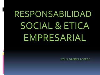 RESPONSABILIDAD
SOCIAL & ETICA
EMPRESARIAL
JESUS GABRIEL LOPEZ C
 