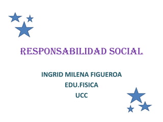 RESPONSABILIDAD SOCIAL

   INGRID MILENA FIGUEROA
          EDU.FISICA
             UCC
 