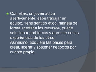    Con ellas, un joven actúa
    asertivamente, sabe trabajar en
    equipo, tiene sentido ético, maneja de
    forma acertada los recursos, puede
    solucionar problemas y aprende de las
    experiencias de los otros.
    Asimismo, adquiere las bases para
    crear, liderar y sostener negocios por
    cuenta propia.
 
