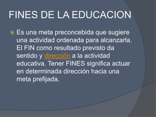 FINES DE LA EDUCACION
   Es una meta preconcebida que sugiere
    una actividad ordenada para alcanzarla.
    El FIN como resultado previsto da
    sentido y dirección a la actividad
    educativa. Tener FINES significa actuar
    en determinada dirección hacia una
    meta prefijada.
 
