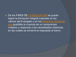    De los FINES DE LA EDUCACION se puede
    lograr la formación integral inspirada en los
    valores del Evangelio y en los Derechos Humanos
    que posibilite la vivencia de un compromiso
    cristiano y responda a las necesidades históricas
    en las cuales se encierra la respuesta al futuro.
 