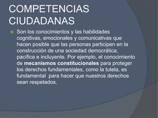 COMPETENCIAS
CIUDADANAS
   Son los conocimientos y las habilidades
    cognitivas, emocionales y comunicativas que
    hacen posible que las personas participen en la
    construcción de una sociedad democrática,
    pacífica e incluyente. Por ejemplo, el conocimiento
    de mecanismos constitucionales para proteger
    los derechos fundamentales, como la tutela, es
    fundamental para hacer que nuestros derechos
    sean respetados.
 