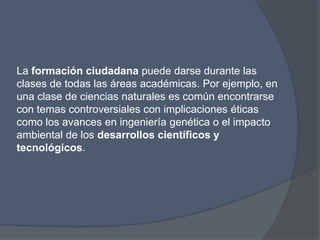 La formación ciudadana puede darse durante las
clases de todas las áreas académicas. Por ejemplo, en
una clase de ciencias naturales es común encontrarse
con temas controversiales con implicaciones éticas
como los avances en ingeniería genética o el impacto
ambiental de los desarrollos científicos y
tecnológicos.
 