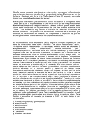 filosofía es que no puede estar inserto en este mundo y permanecer indiferente ante
sus problemas. Aquí- dos ejemplos de su extraordinario trabajo. El primero, en pro de
la fauna y haciendo uso de la cinta TheDevilwears Prada. El segundo, una cruda
imagen que connota la violencia contra la mujer.
El trabajo de esta creativa y las definiciones citadas nos acercan al concepto de Hans
Jonas, para quien la responsabilidad es una virtud social que se configura siguiendo
formalmente al imperativo categórico kantiano: “Obra de tal modo que los efectos de tu
acción sean compatibles con la permanencia de una vida humana auténtica en la
Tierra”… una aseveración muy cercana al concepto de Desarrollo Sustentable. El
Informe Brundtland (1987) señala que “El desarrollo sustentable es el desarrollo que
satisface las necesidades del presente, sin comprometer la capacidad de que las
futuras generaciones puedan satisfacer sus propias necesidades”.
La responsabilidad social empresarial (RSE), según el concepto adoptado por una
serie de instituciones, tales como «Business for Social Responsibility» (BSR),
«Corporate Social Responsibility» (CSR-Europe), Instituto Ethos de Empresas y
Responsabilidad Social, «International FinanceCorporation» (IFC),
«SustainabilityInstitute, Institute of Social and EthicalAccountability» y otras diversas
organizaciones para el desarrollo sustentable, es definida por la relación que la
empresa establece con todos sus públicos (stakeholders), a corto y a largo plazo. Los
públicos correspondientes, en contacto y afinidad con la empresa, comprenden
innumerables organizaciones de interés civilsocial-ambiental, además de aquéllos
usualmente reconocidos por los gestores –público interno, accionistas y consumidores/
clientes.En esta medida, el número y los tipos de público que atañen a cada empresa
deben ser analizados y definidos según el contextoLa RSE abarca temas que van,
desde códigos de ética, prácticas de buena gobernabilidad corporativa, compromisos
públicos asumidos por la empresa, gestión y prevención de riesgos, hasta
mecanismos anticorrupción, diversidad, apoyo a las mujeres y a los no blancos, entre
otros; contempla además la extensión de esos compromisos por toda la cadena
productiva involucrada en la relación con los proveedores. Los vínculos y los proyectos
con la comunidad o las «mejoras» para el público interno constituyen solamente un
capítulo –fundamental y estratégico– por el cual transita la RSE. En este punto puede
establecerse claramente la diferencia entre RSE y filantropía/acción social/ciudadanía
corporativa, cuyo foco está determinado por los proyectos dirigidos hacia la comunidad
en general y algunas veces por las iniciativas orientadas hacia el público interno. Ésta
es la primera distinción que un periodista debe estar en capacidad de percibir. Las
acciones sociales de una empresa sólo pueden ser consideradas RSE si forman parte
de un conjunto de iniciativas que aborde todos los aspectos arriba mencionados, y
detallados en los indicadores Ethos de Responsabilidad Social Empresarial.en el cual
dicha empresa actúa o quiere actuar y de acuerdo con su proyecto de futuro. Para
facilitar y generalizar el concepto, se organiza la RSE en siete tópicos a ser
considerados:
a. Valores,transparencia y gobernabilidad
b. Público interno
c. Medio ambiente
d. Proveedores
e. Consumidores/clientes
f. Comunidad
g. Gobierno y sociedad
 