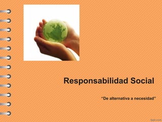 Responsabilidad Social
“De alternativa a necesidad”
 