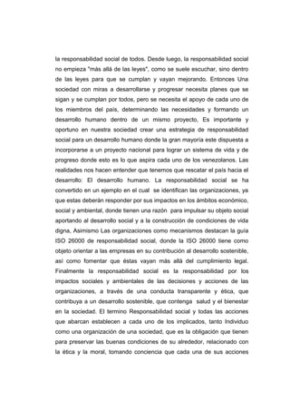 la responsabilidad social de todos. Desde luego, la responsabilidad social 
no empieza "más allá de las leyes", como se suele escuchar, sino dentro 
de las leyes para que se cumplan y vayan mejorando. Entonces Una 
sociedad con miras a desarrollarse y progresar necesita planes que se 
sigan y se cumplan por todos, pero se necesita el apoyo de cada uno de 
los miembros del país, determinando las necesidades y formando un 
desarrollo humano dentro de un mismo proyecto, Es importante y 
oportuno en nuestra sociedad crear una estrategia de responsabilidad 
social para un desarrollo humano donde la gran mayoría este dispuesta a 
incorporarse a un proyecto nacional para lograr un sistema de vida y de 
progreso donde esto es lo que aspira cada uno de los venezolanos. Las 
realidades nos hacen entender que tenemos que rescatar el país hacia el 
desarrollo: El desarrollo humano. La responsabilidad social se ha 
convertido en un ejemplo en el cual se identifican las organizaciones, ya 
que estas deberán responder por sus impactos en los ámbitos económico, 
social y ambiental, donde tienen una razón para impulsar su objeto social 
aportando al desarrollo social y a la construcción de condiciones de vida 
digna, Asimismo Las organizaciones como mecanismos destacan la guía 
ISO 26000 de responsabilidad social, donde la ISO 26000 tiene como 
objeto orientar a las empresas en su contribución al desarrollo sostenible, 
así como fomentar que éstas vayan más allá del cumplimiento legal. 
Finalmente la responsabilidad social es la responsabilidad por los 
impactos sociales y ambientales de las decisiones y acciones de las 
organizaciones, a través de una conducta transparente y ética, que 
contribuya a un desarrollo sostenible, que contenga salud y el bienestar 
en la sociedad. El termino Responsabilidad social y todas las acciones 
que abarcan establecen a cada uno de los implicados, tanto Individuo 
como una organización de una sociedad, que es la obligación que tienen 
para preservar las buenas condiciones de su alrededor, relacionado con 
la ética y la moral, tomando conciencia que cada una de sus acciones 
 