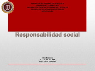 REPUBLICA BOLIVARIANA DE VENEZUELA
UNIVERSIDAD FERMIN TORO
DECANATO DE CIENCIAS ECONÓMICAS Y SOCIALES
ESCUELA DE RELACIONES INDUSTRIALES
DEONTOLOGÍA
Alba Escalona
C.I.: V - 21. 461. 057
Prof.: Dilian González
 