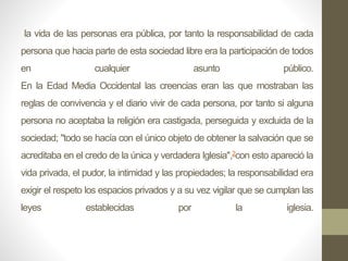 la vida de las personas era pública, por tanto la responsabilidad de cada
persona que hacia parte de esta sociedad libre era la participación de todos
en cualquier asunto público.
En la Edad Media Occidental las creencias eran las que mostraban las
reglas de convivencia y el diario vivir de cada persona, por tanto si alguna
persona no aceptaba la religión era castigada, perseguida y excluida de la
sociedad; "todo se hacía con el único objeto de obtener la salvación que se
acreditaba en el credo de la única y verdadera Iglesia",2con esto apareció la
vida privada, el pudor, la intimidad y las propiedades; la responsabilidad era
exigir el respeto los espacios privados y a su vez vigilar que se cumplan las
leyes establecidas por la iglesia.
 