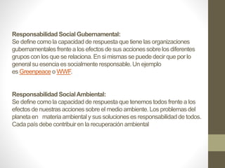 Responsabilidad Social Gubernamental:
Se define como la capacidad de respuesta que tiene las organizaciones
gubernamentales frente a los efectos de sus acciones sobre los diferentes
grupos con los que se relaciona. En si mismas se puede decir que por lo
general su esencia es socialmente responsable. Un ejemplo
es Greenpeace o WWF.
Responsabilidad SocialAmbiental:
Se define como la capacidad de respuesta que tenemos todos frente a los
efectos de nuestras acciones sobre el medio ambiente. Los problemas del
planeta en materia ambiental y sus soluciones es responsabilidad de todos.
Cada país debe contribuir en la recuperación ambiental
 