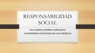 RESPONSABILIDAD
SOCIAL
ANA LORENA OSORIO CARTAGENA
UNIVERSIDAD AUTONOMA DE LAS AMERICAS
 