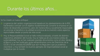 Durante los últimos años…
Se ha creado un nuevo enfoque:
 La gerencia del cambio organizacional basada en los planteamientos de la RSE,
haciéndolos coincidir con el objetivo fundamental de convertir la empresa en un
motor de desarrollo económico, pero de manera ética y socialmente responsable,
sin priorizar el beneficio o la utilidad económica de la inversión sobre aspectos
reprochables desde un punto de vista social.
 Hoy, la Responsabilidad Social se halla institucionalizada, a través de distintos
organismos alrededor del mundo; hoy se habla ya de una manera sólida de
sustentabilidad; hoy se han realizado grandes documentos como el Libro Verde y
el Blanco; y se han publicado guías extraordinarias como las Directrices de la
OCDE o la tan ansiada ISO26000 que aún no llega pero que ya podemos
vislumbrar; y hoy también los buenos ejemplos de responsabilidad social se
multiplican por el mundo.
 