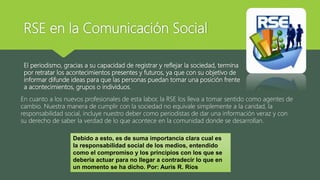 RSE en la Comunicación Social
El periodismo, gracias a su capacidad de registrar y reflejar la sociedad, termina
por retratar los acontecimientos presentes y futuros, ya que con su objetivo de
informar difunde ideas para que las personas puedan tomar una posición frente
a acontecimientos, grupos o individuos.
En cuanto a los nuevos profesionales de esta labor, la RSE los lleva a tomar sentido como agentes de
cambio. Nuestra manera de cumplir con la sociedad no equivale simplemente a la caridad, la
responsabilidad social, incluye nuestro deber como periodistas de dar una información veraz y con
su derecho de saber la verdad de lo que acontece en la comunidad donde se desarrollan.
Debido a esto, es de suma importancia clara cual es
la responsabilidad social de los medios, entendido
como el compromiso y los principios con los que se
debería actuar para no llegar a contradecir lo que en
un momento se ha dicho. Por: Auris R. Ríos
 