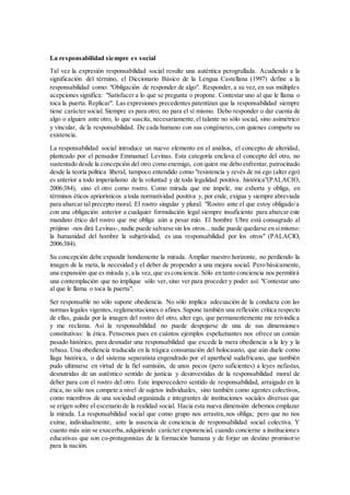 La responsabilidad siempre es social
Tal vez la expresión responsabilidad social resulte una auténtica perogrullada. Acudiendo a la
significación del término, el Diccionario Básico de la Lengua Castellana (1997) define a la
responsabilidad como: "Obligación de responder de algo". Responder, a su vez, en sus múltiples
acepciones significa: "Satisfacer a lo que se pregunta o propone. Contestar uno al que le llama o
toca la puerta. Replicar". Las expresiones precedentes patentizan que la responsabilidad siempre
tiene carácter social. Siempre es para otro; no para el sí mismo. Debo responder o dar cuenta de
algo o alguien ante otro, lo que suscita, necesariamente,el talante no sólo social, sino asimétrico
y vincular, de la responsabilidad. De cada humano con sus congéneres,con quienes comparte su
existencia.
La responsabilidad social introduce un nuevo elemento en el análisis, el concepto de alteridad,
planteado por el pensador Emmanuel Levinas. Esta categoría enclava el concepto del otro, no
sustentado desde la concepción del otro como enemigo, con quien me debo enfrentar,patrocinado
desde la teoría política liberal, tampoco entendido como "resistencia y revés de mi ego (alter ego)
es anterior a todo imperialismo de la voluntad y de toda legalidad positiva. histórica"(PALACIO,
2006:384), sino el otro como rostro. Como mirada que me impele, me exhorta y obliga, en
términos éticos apriorísticos a toda normatividad positiva y, por ende, exigua y siempre abreviada
para abarcar tal precepto moral. El rostro singular y plural. "Rostro ante el que estoy obligado/a
con una obligación anterior a cualquier formulación legal siempre insuficiente para abarcar este
mandato ético del rostro que me obliga aún a pesar mío. El hombre Ubre está consagrado al
prójimo -nos dirá Levinas-, nadie puede salvarse sin los otros...nadie puede quedarse en símismo:
la humanidad del hombre la subjetividad, es una responsabilidad por los otros" (PALACIO,
2006:384).
Su concepción debe expandir hondamente la mirada. Ampliar nuestro horizonte, no perdiendo la
imagen de la meta, la necesidad y el deber de propender a una mejora social. Pero básicamente,
una expansión que es mirada y, a la vez, que esconciencia. Sólo en tanto conciencia nos permitirá
una contemplación que no implique sólo ver, sino ver para proceder y poder así: "Contestar uno
al que le llama o toca la puerta".
Ser responsable no sólo supone obediencia. No sólo implica adecuación de la conducta con las
normas legales vigentes, reglamentaciones o afines.Supone también una reflexión crítica respecto
de ellas, guiada por la imagen del rostro del otro, alter ego, que permanentemente me reivindica
y me reclama. Así la responsabilidad no puede despojarse de una de sus dimensiones
constitutivas: la ética. Pensemos pues en cuántos ejemplos espeluznantes nos ofrece un común
pasado histórico, para desnudar una responsabilidad que excede la mera obediencia a la ley y la
rebasa. Una obediencia traducida en la trágica consumación del holocausto, que aún duele como
llaga histórica, o del sistema separatista engendrado por el apartheid sudafricano, que también
pudo ultimarse en virtud de la fiel sumisión, de unos pocos (pero suficientes) a leyes nefastas,
desnutridas de un auténtico sentido de justicia y desinvestidas de la responsabilidad moral de
deber para con el rostro del otro. Este imperecedero sentido de responsabilidad, arraigado en la
ética, no sólo nos compete a nivel de sujetos individuales, sino también como agentes colectivos,
como miembros de una sociedad organizada e integrantes de instituciones sociales diversas que
se erigen sobre el escenario de la realidad social. Hacia esta nueva dimensión debemos emplazar
la mirada. La responsabilidad social que como grupo nos arrastra,nos obliga; pero que no nos
exime, individualmente, ante la ausencia de conciencia de responsabilidad social colectiva. Y
cuanto más aún se exacerba,adquiriendo carácter exponencial, cuando concierne a instituciones
educativas que son co-protagonistas de la formación humana y de forjar un destino promisorio
para la nación.
 