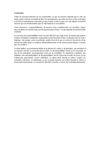 Conclusión
Todas las personas debemos de ser responsables, ya que de nosotros depende que la vida sea
mejor, poder construir un mundo de libre de contaminación, que todas las áreasverdesse protejan
y se le dé el mantenimiento adecuado,ya que elsuelo, el aire,el agua,son solo algunos de muchos
factores que son fundamentales para la vida humana en este planeta.
Tener conciencia y responsabilizarnos de nuestros actos, contribuyendo a la sociedad, y lograr
que este plante sea mucho mejor para las generaciones futuras. Ya que depende de nosotros poder
realizarlo.
Las acciones de responsabilidad social van más allá de lo que exige la ley, de manera que quienes
realizan actividades socialmente responsables actúan haciendo el bien, no porque la ley lo exija o
imponga, sino porque existe un profundo sentido ético de lo que es correcto e incorrecto, de las
normas que deben guiar su conducta, independientemente de las consecuencias legales o sociales
que esto conlleve.
La ética implica necesariamente hablar de la práctica de valores y de principios, que permiten al
ser humano orientar su actuación hacia el bien. La Responsabilidad Social se ha convertido en
una de las principales preocupaciones éticas de la actualidad. Es importante considerar que
implantar una adecuada política de Responsabilidad Social representa en todas las áreas,ya sea
empresarial, universitaria, social o individual, la cultura ideal, basada en valores, respeto a la
sociedad y eficiencia. Lo importante es que se puede instaurar esa cultura basada en valores y
proyectarla masivamente, es cuestión de aprender y enseñar,es decir, dar el ejemplo diariamente.
 