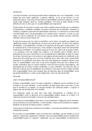 Introducción:
A lo largo del tiempo, nos hemos percatado sobre lo importante que es ser “responsable”, es una
palabra que tiene mucho significado, y podemos utilizarlo, ya sea en una persona o en una
institución-empresa. Este ensayo tratara sobre la responsabilidad social de las empresas,almismo
tiempo poder analizarlo desde un enfoque teleológico. Pero antes de poder abordar el tema
debemos de tener en claro que es la responsabilidad social empresarial.
Desde elpunto de vista ético se asume como valores aquellas normas morales que se constituyen
en fundamentos o cualidades asimilados de manera consciente por los individuos normando su
conducta y regulando su proceder ante determinadas situaciones. La referencia a su carácter dual
está determinada por la circunstancialidad de la emisión juicios valorativos en tanto en estos
influye no sólo la asimilación de estas normas sino que median además creencias, referentes
culturales, intereses socio clasistas etc.
Se parte de reconocer que los valores se identifican con lo bueno, con aquello que adquiere una
significación positiva en la objetivización de éstosa travésde los juicios de valor o en la conducta
del individuo, su desdoblamiento está dado en la estimación de para quien resulta positivo, y en
la evaluación de las consecuencias que a corto, mediano o largo plazo pueda tener determinada
conducta para el individuo o la sociedad en general. Es decir, los valores sólo se pueden estimar,
y se constituyen como tal siempre que conlleven a un beneficio para el hombre, pero la
determinación de lo que es beneficioso o no está mediada por la subjetividad de quien lo evalúa,
de ahí que el proceder que en un contexto o para algunas personas pueda ser considerado como
bueno, para otros puede que no lo sea,lo que condiciona que el valor sobre el que sustenta dicho
procederno sea considerado como bueno, sino como malo dejando de constituirse entonces como
valor. La responsabilidad, como valor, es una de las categorías éticas que más se debate en los
círculos académicos, pues su carácter valorativo a pesar de tener una gran carga subjetiva, está
determinado por las normas sociales establecidas, y como el individuo reacciona ante ellas en
diferentes contextos para el cumplimiento de sus deberes. El presente artículo se dirige al análisis
de la responsabilidad social como categoría ética, los diferentes tipos de responsabilidad social
que pueden identificarse y cuáles son las implicaciones éticas de cada una de ellas.
Desarrollo
¿Qué es Responsabilidad Social?
Se llama responsabilidad social a la carga, compromiso u obligación que los miembros de una
sociedad ya sea como individuos o como miembros de algún grupo tienen tanto entre sí como
para la sociedad en su conjunto. El concepto introduce una valoración positiva o negativa al
impacto que una decisión tiene en la sociedad.
Esa valorización puede ser tanto ética como legal. Generalmente se considera que la
responsabilidad social se diferencia de la responsabilidad política porque no se limita a la
valoración del ejercicio del poder a través de una autoridad estatal.
En resumen: la responsabilidad social viene a serun Compromiso u obligación que los miembros
de una sociedad ya sea como individuos o como miembros ,tienen con la sociedad en su conjunto.
Mediante una decisión de impacto positiva o negativa.
Apesarque ni en la literatura académica ni en la política se encuentra una definición generalmente
aceptada del concepto:
Por otro lado La responsabilidad social es la teoría ética o ideológica que una entidad ya sea un
gobierno, corporación, organización o individuo tiene una responsabilidad hacia la sociedad. Esta
responsabilidad puede ser “negativa”, significando que hay responsabilidad de abstenerse de
 