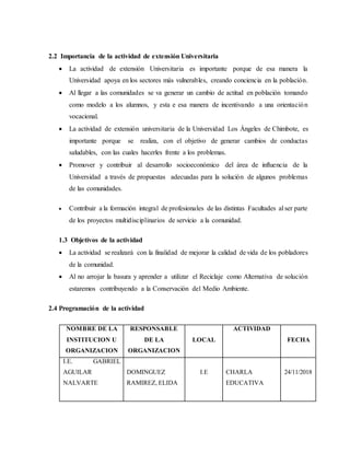 2.2 Importancia de la actividad de extensión Universitaria
 La actividad de extensión Universitaria es importante porque de esa manera la
Universidad apoya en los sectores más vulnerables, creando conciencia en la población.
 Al llegar a las comunidades se va generar un cambio de actitud en población tomando
como modelo a los alumnos, y esta e esa manera de incentivando a una orientación
vocacional.
 La actividad de extensión universitaria de la Universidad Los Ángeles de Chimbote, es
importante porque se realiza, con el objetivo de generar cambios de conductas
saludables, con las cuales hacerles frente a los problemas.
 Promover y contribuir al desarrollo socioeconómico del área de influencia de la
Universidad a través de propuestas adecuadas para la solución de algunos problemas
de las comunidades.
 Contribuir a la formación integral de profesionales de las distintas Facultades al ser parte
de los proyectos multidisciplinarios de servicio a la comunidad.
1.3 Objetivos de la actividad
 La actividad se realizará con la finalidad de mejorar la calidad de vida de los pobladores
de la comunidad.
 Al no arrojar la basura y aprender a utilizar el Reciclaje como Alternativa de solución
estaremos contribuyendo a la Conservación del Medio Ambiente.
2.4 Programación de la actividad
NOMBRE DE LA
INSTITUCION U
ORGANIZACION
RESPONSABLE
DE LA
ORGANIZACION
LOCAL
ACTIVIDAD
FECHA
I.E. GABRIEL
AGUILAR
NALVARTE
DOMINGUEZ
RAMIREZ, ELIDA
I.E CHARLA
EDUCATIVA
24/11/2018
 
