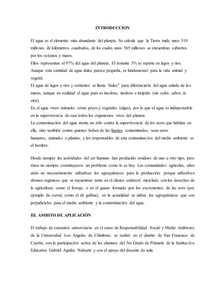 INTRODUCCION
El agua es el elemento más abundante del planeta. Se calcula que la Tierra mide unos 510
millones de kilómetros cuadrados, de los cuales unos 365 millones se encuentran cubiertos
por los océanos y mares.
Ellos representan el 97% del agua del planeta. El restante 3% se reparte en lagos y ríos.
Aunque esta cantidad de agua dulce parece pequeña, es fundamental para la vida animal y
vegetal.
El agua de lagos y ríos y vertientes se llama "dulce" para diferenciarla del agua salada de los
mares, aunque en realidad el agua pura es incolora, inodora e insípida (sin color, sabor, ni
olor).
En el agua viven animales como peces y vegetales (algas), por lo que el agua es indispensable
en la supervivencia de casi todos los organismos vivos del planeta.
La contaminación del agua atenta no sólo contra la supervivencia de los seres que habitan en
ella, sino también contra quienes beben de las fuentes contaminadas, sean seres
humanos, animales o plantas, y los responsables de esta contaminación del medio ambiente es
el hombre.
Desde siempre las actividades del ser humano han producido residuos de uno u otro tipo, pero
éstos no siempre constituyeron un problema como lo es hoy. Las comunidades agrícolas, años
atrás no necesariamente utilizaban los agroquímicos para la producción, porque utilizaban
abonos orgánicos que se encuentran tanto en el clásico estiércol, mezclado con los desechos de
la agricultura como el forraje, o en el guano formado por los excrementos de las aves (por
ejemplo de corral, como el de gallina), en la actualidad se utiliza los agroquímicos que son
perjudiciales para el medio ambiente y la contaminación del agua.
III. AMBITO DE APLICACIÓN
El trabajo de extensión universitaria en el curso de Responsabilidad Social y Medio Ambiente
de la Universidad Los Ángeles de Chimbote, se realizó en el distrito de San Francisco de
Cayrán, con la participación activa de los alumnos del 5to Grado de Primaria de la Institución
Educativa Gabriel Aguilar Nalvarte y con el apoyo del docente de aula.
 