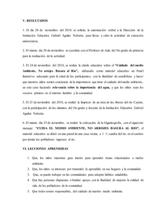 V. RESULTADOS
1. El día 20 de noviembre del 2018, se solicita la autorización verbal a la Dirección de la
Institución Educativa Gabriel Aguilar Nalvarte, para llevar a cabo la actividad de extensión
universitaria.
2. El mismo dia 20 de noviembre se coordina con el Profesor de Aula del 5to grado de primaria
para la realización de la actividad.
3. El 24 de noviembre del 2018, se realiza la charla educativa sobre el “Cuidado del medio
Ambiente, No arrojes Basura al Rio”, utilizando como material educativo un Panel
ilustrativo adecuado para la edad de los participantes, con la finalidad de sensibilizar y hacer
que nuestros niños tomen conciencia de la importancia que tiene el cuidado del medio ambiente,
en este caso haciendo relevancia sobre la importancia del agua, y que los niños sean los
voceros primero en el entorno familiar y la comunidad.
5. El 25 de noviembre del 2018, se realizó la limpieza de un área de las riberas del rio Cayrán,
con la participación de los alumnos del 5to grado y docente de la Institución Educativa Gabriel
Aguilar Nalvarte.
6. El mismo día 25 de noviembre, se realizó la colocación de la Gigantografia, con el siguiente
mensaje: “CUIDA EL MEDIO AMBIENTE, NO ARROJES BASURA AL RIO”, el
material educativo se ubicó en una pared de una casa vecina, a 1 ½ cuadra del rio, en el camino
por donde los pobladores ingresan al rio.
VI. LECCIONES APRENDIDAS
1. Que, los niños muestran gran interés para aprender temas relacionados a medio
ambiente.
2. Que, los niños se interesan por transmitir lo aprendido en sus hogares y la comunidad.
3. Que, se puede trabajar en las comunidades para adoptar hábitos saludables.
4. Que hay personas dispuestas a brindar apoyo, con la finalidad de mejorar la calidad de
vida de los pobladores de la comunidad.
5. Que todos somos responsables, del cuidado de nuestro medio ambiente.
 