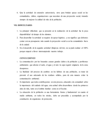 6. Que la actividad de extensión universitaria, sirve para brindar apoyo social en las
comunidades, clubes, organizaciones que necesitan de una proyección social, tratando
siempre de mejorar la calidad de vida de la población.
VII. DIFICULTADES
1. La principal dificultad, que se presentó en la realización de la actividad fue la poca
disponibilidad de tiempo de los alumnos.
2. Para desarrollar la actividad se requiere de apoyo logístico, y eso significa que debemos
contar con un presupuesto más cuando la proyección social es en las comunidades fuera
de la ciudad.
3. En el desarrollo de la segunda actividad (limpieza del rio), no se pudo realizar al 100%
porque empezó a llover interrumpiendo nuestro trabajo.
CONCLUSIONES
1. La contaminación por los basurales causan grandes daños a la población y problemas
ambientales que afectan el suelo, el agua y el aire: la capa vegetal originaria de la zona
desaparece.
2. La finalidad del proceso de cambios en los hábitos de una población, es tratar de
prevenir el uso adecuado de los residuos sólidos, para de esta manera evitar la
contaminación ambiental.
3. Es importante que todos contribuyamos en este proceso, educando a la comunidad sobre
la importancia del cuidado del agua; esta actitud debe desarrollarse desde los primeros
años de vida, tanto en el ámbito familiar como en el Escolar.
4. La educación de la población es una herramienta básica y fundamental en cuanto al
medio ambiente, en todos los niveles, debe ser precedida y acompañada por la
constitución de organismos de protección.
 