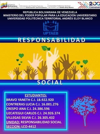 REPUBLICA BOLIVARIANA DE VENEZUELA
MINISTERIO DEL PODER POPULAR PARA LA EDUCACIÓN UNIVERSITARIO
UNIVERSIDAD POLITÉCNICA TERRITORIAL ANDRÉS ELOY BLANCO
ESTUDIANTES:
BRAVO YANETH C.I. 18.922.920
CONTRERAS LUCIA C.I. 16.001.276
CRESPO ANA C.I. 24.386.596
UZCATEGUI CARLOS C.I. 24.926.374
VILLEGAS SILVIA C.I. 26.305.432
UNIDAD: RESPONSABILIDAD SOCIAL
SECCION: LCO-4412
R E S P O N S A B I L I DA D
S O C I A L
 