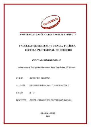 UNIVERSIDAD CATÓLICA LOS ÁNGELES CHIMBOTE
FACULTAD DE DERECHO Y CIENCIA POLÍTICA
ESCUELA PROFESIONAL DE DERECHO
RESPONSABILIDAD SOCIAL
Adecuación a la Legislación actual de la Ley de las XII Tablas
CURSO : DERECHO ROMANO
ALUMNA : JUDITH ESPERANZA TORRES DEXTRE
CICLO : I - D
DOCENTE : MGTR. CIRO RODOLFO TREJO ZULOAGA
HUARAZ – PERÚ
2019
 
